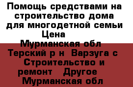 Помощь средствами на строительство дома для многодетной семьи › Цена ­ 400 - Мурманская обл., Терский р-н, Варзуга с. Строительство и ремонт » Другое   . Мурманская обл.